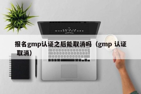 报名gmp认证之后能取消吗（gmp 认证 取消）