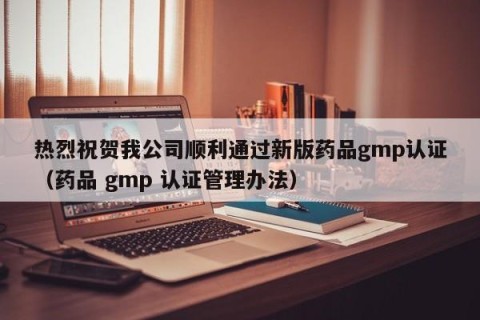 热烈祝贺我公司顺利通过新版药品gmp认证（药品 gmp 认证管理办法）