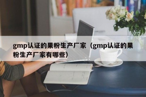 gmp认证的果粉生产厂家（gmp认证的果粉生产厂家有哪些）