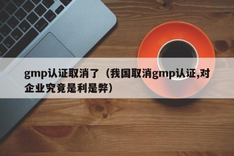 gmp认证取消了（我国取消gmp认证,对企业究竟是利是弊）