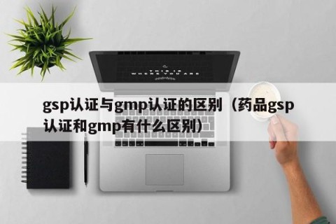 gsp认证与gmp认证的区别（药品gsp认证和gmp有什么区别）