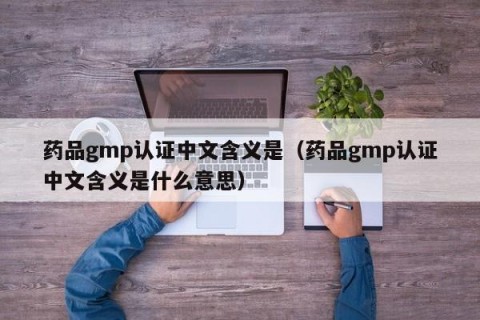 药品gmp认证中文含义是（药品gmp认证中文含义是什么意思）