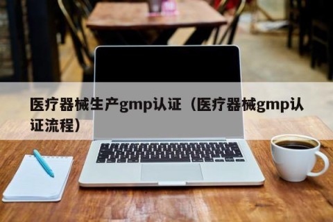 医疗器械生产gmp认证（医疗器械gmp认证流程）