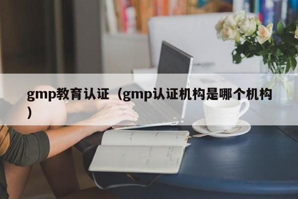gmp教育认证（gmp认证机构是哪个机构）