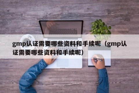 gmp认证需要哪些资料和手续呢（gmp认证需要哪些资料和手续呢）