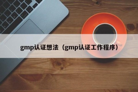 gmp认证想法（gmp认证工作程序）