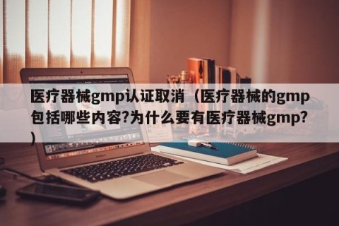 医疗器械gmp认证取消（医疗器械的gmp包括哪些内容?为什么要有医疗器械gmp?）