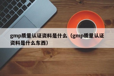gmp质量认证资料是什么（gmp质量认证资料是什么东西）