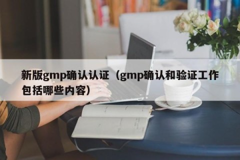 新版gmp确认认证（gmp确认和验证工作包括哪些内容）
