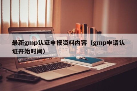 最新gmp认证申报资料内容（gmp申请认证开始时间）