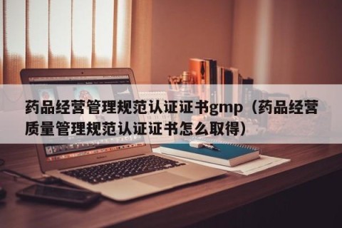 药品经营管理规范认证证书gmp（药品经营质量管理规范认证证书怎么取得）