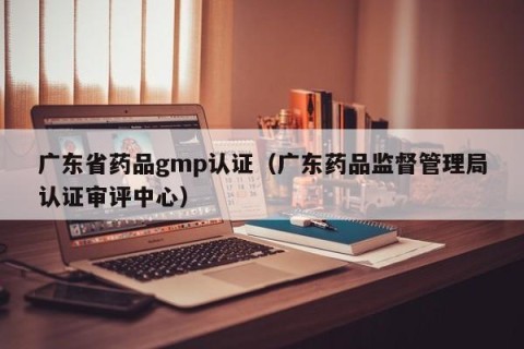 广东省药品gmp认证（广东药品监督管理局认证审评中心）