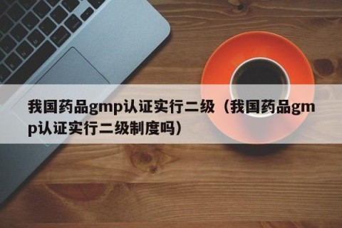 我国药品gmp认证实行二级（我国药品gmp认证实行二级制度吗）