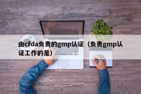 由cfda负责的gmp认证（负责gmp认证工作的是）