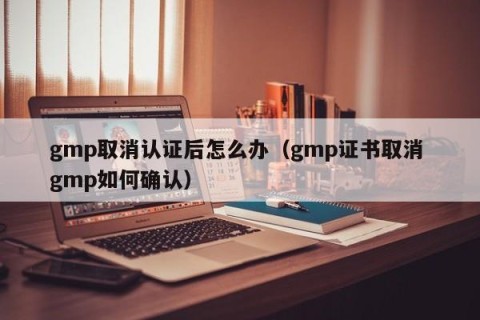 gmp取消认证后怎么办（gmp证书取消 gmp如何确认）