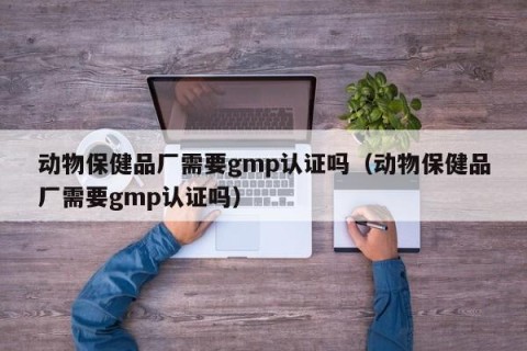 动物保健品厂需要gmp认证吗（动物保健品厂需要gmp认证吗）