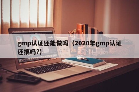 gmp认证还能做吗（2020年gmp认证还搞吗?）