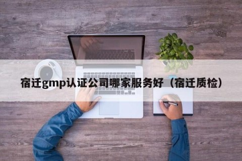 宿迁gmp认证公司哪家服务好（宿迁质检）