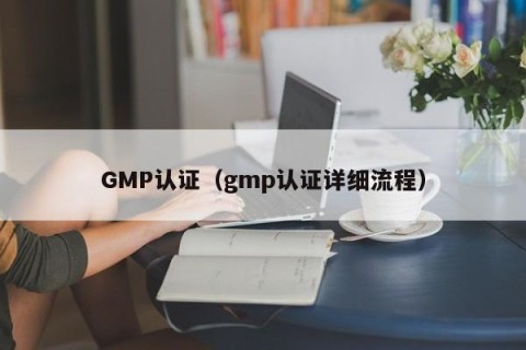 GMP认证（gmp认证详细流程）