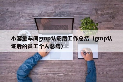 小容量车间gmp认证后工作总结（gmp认证后的员工个人总结）