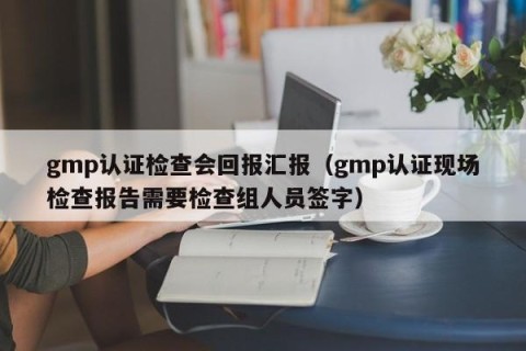 gmp认证检查会回报汇报（gmp认证现场检查报告需要检查组人员签字）