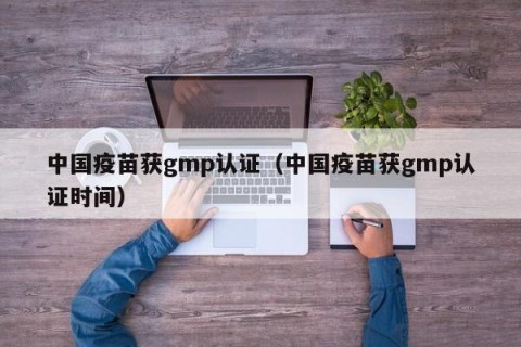 中国疫苗获gmp认证（中国疫苗获gmp认证时间）