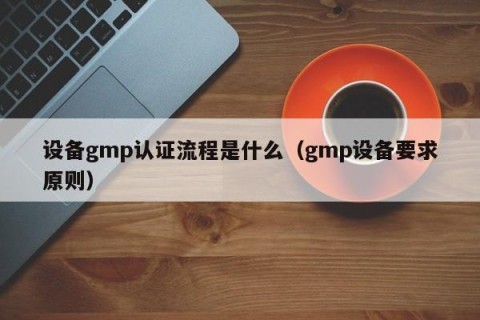 设备gmp认证流程是什么（gmp设备要求原则）