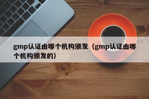 gmp认证由哪个机构颁发（gmp认证由哪个机构颁发的）