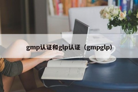 gmp认证和glp认证（gmpglp）