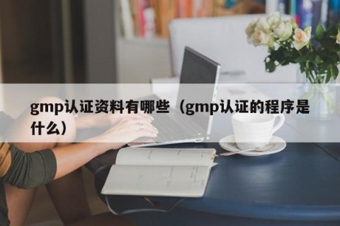 gmp认证资料有哪些（gmp认证的程序是什么）
