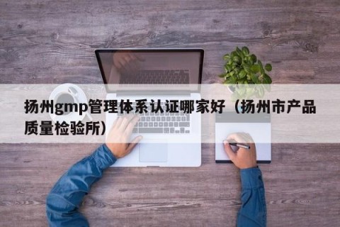 扬州gmp管理体系认证哪家好（扬州市产品质量检验所）