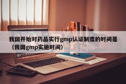 我国开始对药品实行gmp认证制度的时间是（我国gmp实施时间）