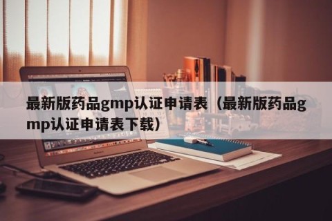 最新版药品gmp认证申请表（最新版药品gmp认证申请表下载）