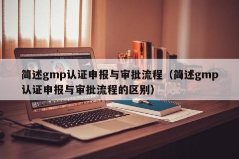 简述gmp认证申报与审批流程（简述gmp认证申报与审批流程的区别）