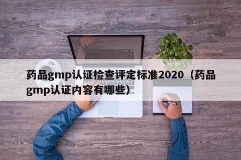 药品gmp认证检查评定标准2020（药品gmp认证内容有哪些）