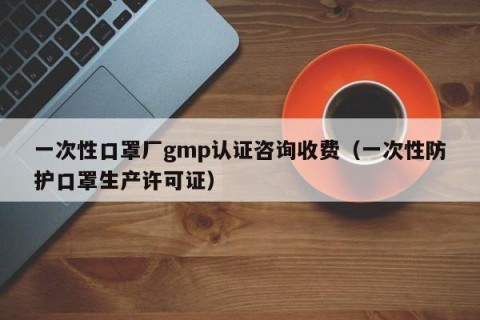 一次性口罩厂gmp认证咨询收费（一次性防护口罩生产许可证）