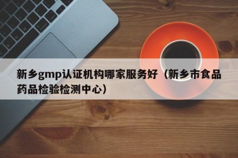 新乡gmp认证机构哪家服务好（新乡市食品药品检验检测中心）