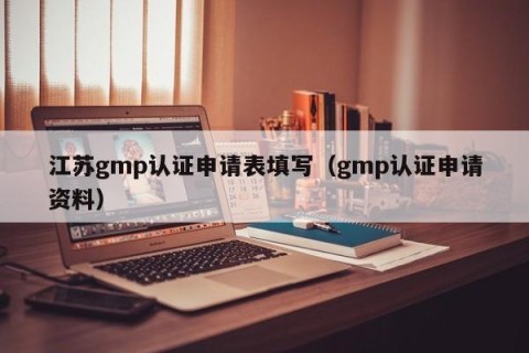 江苏gmp认证申请表填写（gmp认证申请资料）