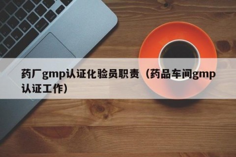 药厂gmp认证化验员职责（药品车间gmp认证工作）