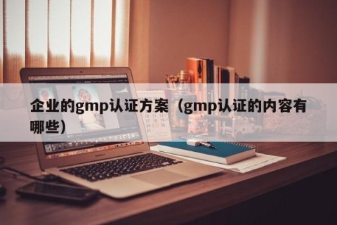企业的gmp认证方案（gmp认证的内容有哪些）