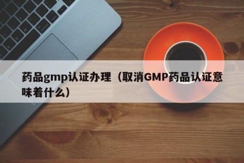 药品gmp认证办理（取消GMP药品认证意味着什么）