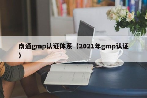 南通gmp认证体系（2021年gmp认证）