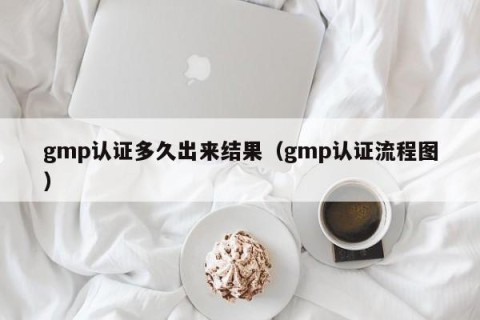 gmp认证多久出来结果（gmp认证流程图）