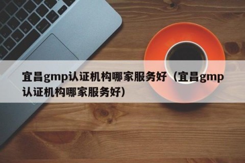 宜昌gmp认证机构哪家服务好（宜昌gmp认证机构哪家服务好）