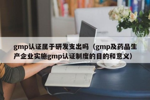 gmp认证属于研发支出吗（gmp及药品生产企业实施gmp认证制度的目的和意义）