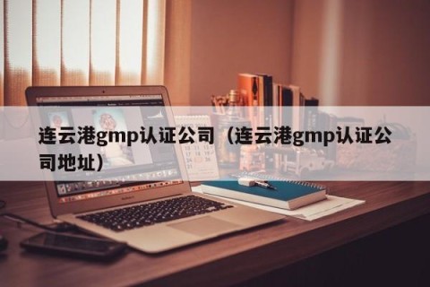 连云港gmp认证公司（连云港gmp认证公司地址）