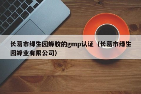 长葛市绿生园蜂胶的gmp认证（长葛市绿生园蜂业有限公司）