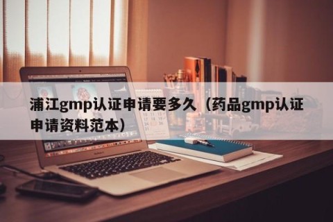 浦江gmp认证申请要多久（药品gmp认证申请资料范本）
