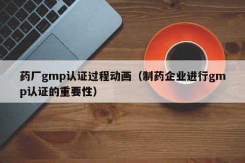 药厂gmp认证过程动画（制药企业进行gmp认证的重要性）