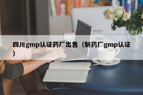 四川gmp认证药厂出售（制药厂gmp认证）